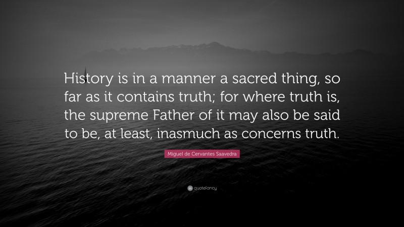 Miguel de Cervantes Saavedra Quote: “History is in a manner a sacred thing, so far as it contains truth; for where truth is, the supreme Father of it may also be said to be, at least, inasmuch as concerns truth.”