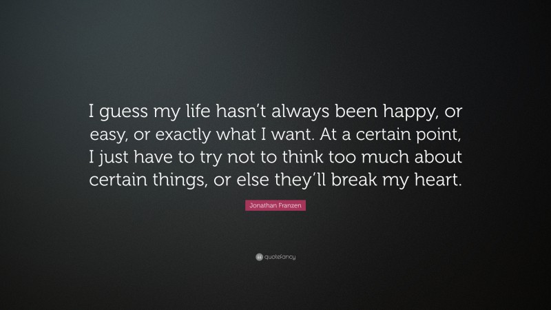 Jonathan Franzen Quote: “I guess my life hasn’t always been happy, or easy, or exactly what I want. At a certain point, I just have to try not to think too much about certain things, or else they’ll break my heart.”