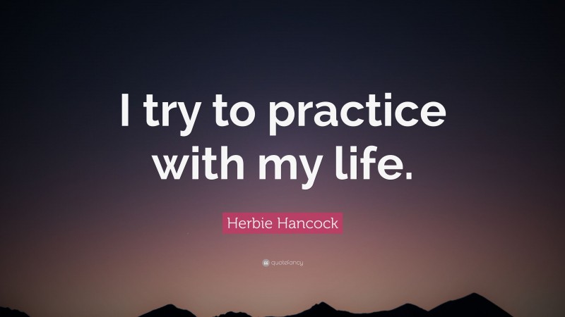 Herbie Hancock Quote: “I try to practice with my life.”