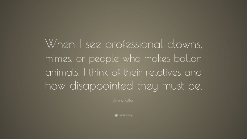 Jimmy Fallon Quote: “When I see professional clowns, mimes, or people who makes ballon animals, I think of their relatives and how disappointed they must be.”