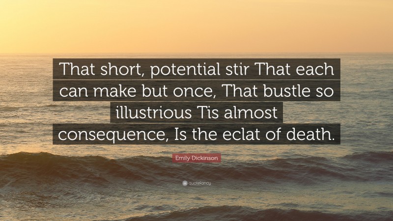 Emily Dickinson Quote: “That short, potential stir That each can make but once, That bustle so illustrious Tis almost consequence, Is the eclat of death.”