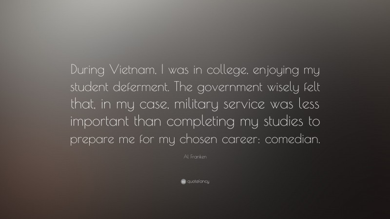 Al Franken Quote: “During Vietnam, I was in college, enjoying my student deferment. The government wisely felt that, in my case, military service was less important than completing my studies to prepare me for my chosen career: comedian.”