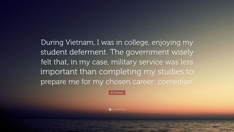 Al Franken Quote: “During Vietnam, I was in college, enjoying my student deferment. The government wisely felt that, in my case, military service was less important than completing my studies to prepare me for my chosen career: comedian.”