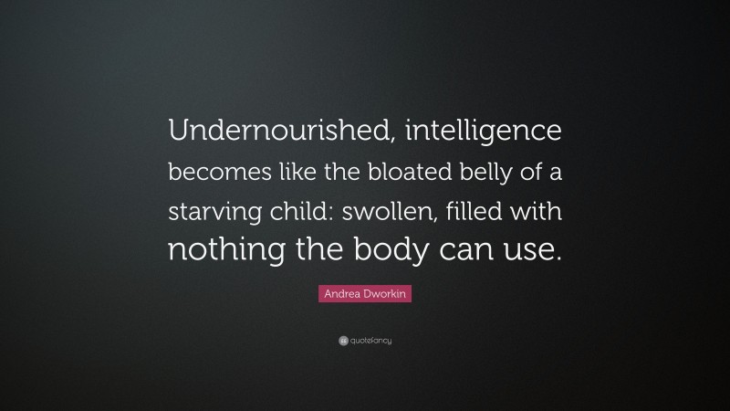 Andrea Dworkin Quote: “Undernourished, intelligence becomes like the bloated belly of a starving child: swollen, filled with nothing the body can use.”
