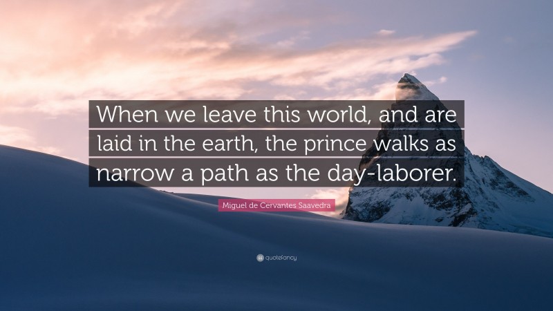 Miguel de Cervantes Saavedra Quote: “When we leave this world, and are laid in the earth, the prince walks as narrow a path as the day-laborer.”