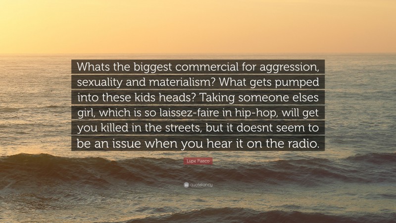 Lupe Fiasco Quote: “Whats the biggest commercial for aggression, sexuality and materialism? What gets pumped into these kids heads? Taking someone elses girl, which is so laissez-faire in hip-hop, will get you killed in the streets, but it doesnt seem to be an issue when you hear it on the radio.”