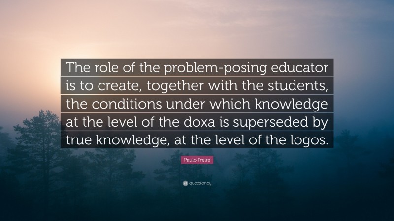 Paulo Freire Quote: “The role of the problem-posing educator is to create, together with the students, the conditions under which knowledge at the level of the doxa is superseded by true knowledge, at the level of the logos.”