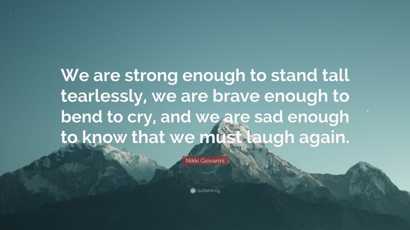 Nikki Giovanni Quote: “We are strong enough to stand tall tearlessly, we are brave enough to bend to cry, and we are sad enough to know that we must laugh again.”