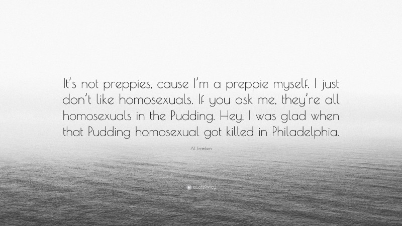 Al Franken Quote: “It’s not preppies, cause I’m a preppie myself. I just don’t like homosexuals. If you ask me, they’re all homosexuals in the Pudding. Hey, I was glad when that Pudding homosexual got killed in Philadelphia.”