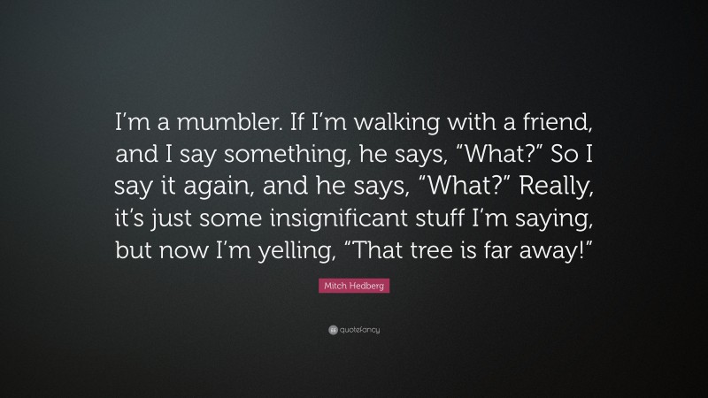 Mitch Hedberg Quote: “I’m a mumbler. If I’m walking with a friend, and I say something, he says, “What?” So I say it again, and he says, “What?” Really, it’s just some insignificant stuff I’m saying, but now I’m yelling, “That tree is far away!””