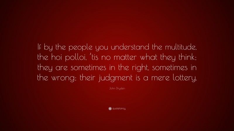 John Dryden Quote: “If by the people you understand the multitude, the hoi polloi, ’tis no matter what they think; they are sometimes in the right, sometimes in the wrong; their judgment is a mere lottery.”