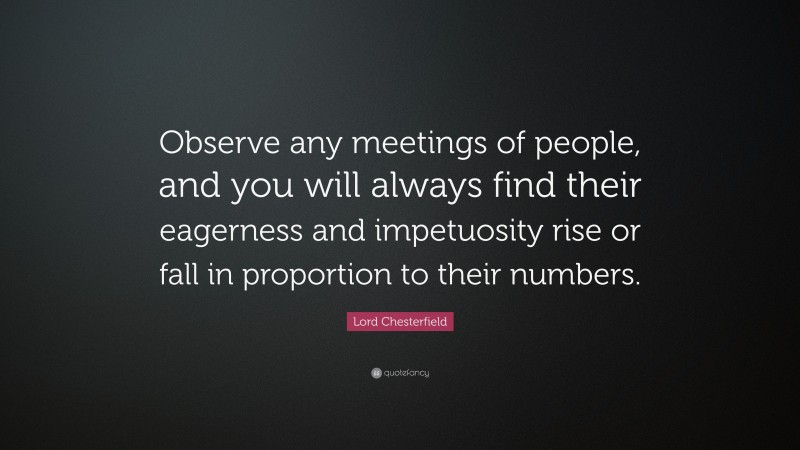 Lord Chesterfield Quote: “Observe any meetings of people, and you will always find their eagerness and impetuosity rise or fall in proportion to their numbers.”