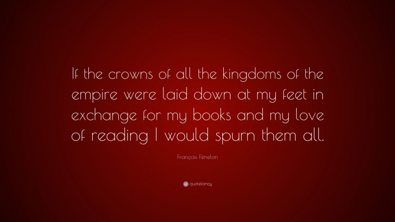 François Fénelon Quote: “If the crowns of all the kingdoms of the empire were laid down at my feet in exchange for my books and my love of reading I would spurn them all.”