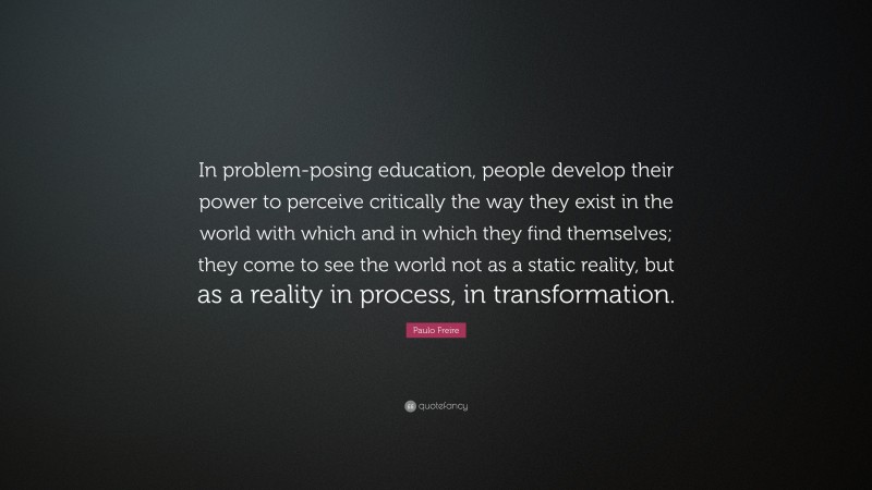 Paulo Freire Quote: “In problem-posing education, people develop their power to perceive critically the way they exist in the world with which and in which they find themselves; they come to see the world not as a static reality, but as a reality in process, in transformation.”