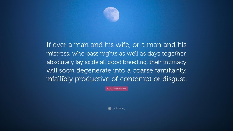 Lord Chesterfield Quote: “If ever a man and his wife, or a man and his mistress, who pass nights as well as days together, absolutely lay aside all good breeding, their intimacy will soon degenerate into a coarse familiarity, infallibly productive of contempt or disgust.”