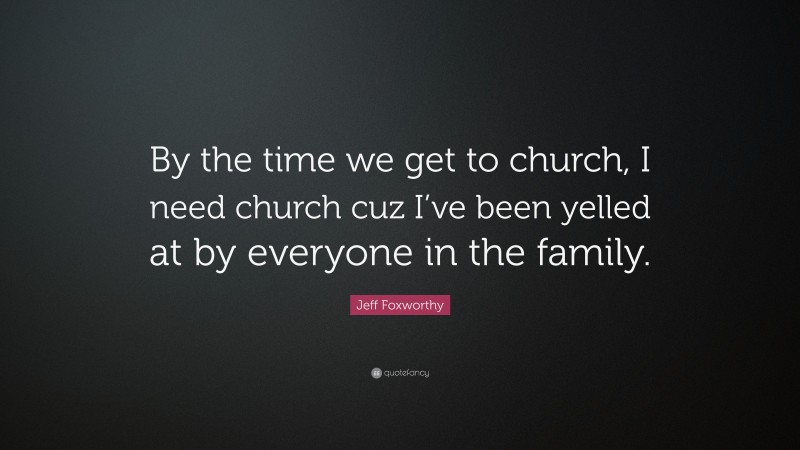 Jeff Foxworthy Quote: “By the time we get to church, I need church cuz I’ve been yelled at by everyone in the family.”