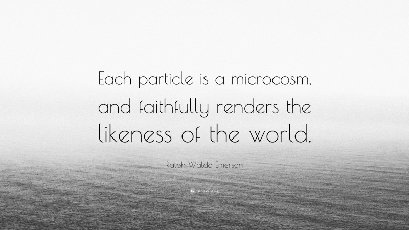 Ralph Waldo Emerson Quote: “Each particle is a microcosm, and faithfully renders the likeness of the world.”
