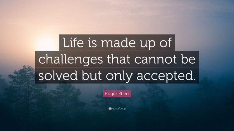 Roger Ebert Quote: “Life is made up of challenges that cannot be solved but only accepted.”