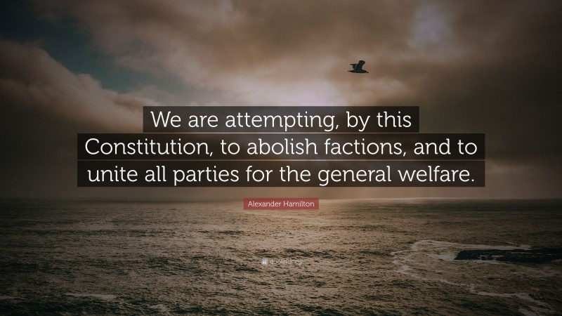 Alexander Hamilton Quote: “We are attempting, by this Constitution, to abolish factions, and to unite all parties for the general welfare.”