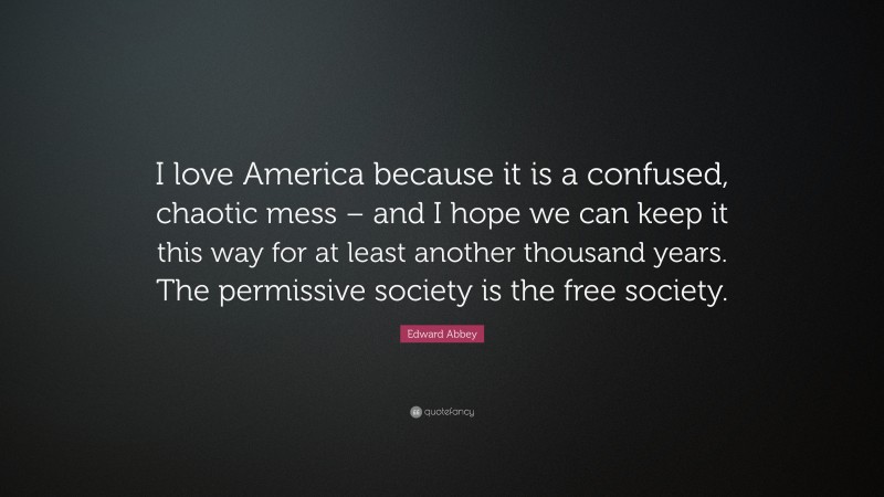 Edward Abbey Quote: “I love America because it is a confused, chaotic mess – and I hope we can keep it this way for at least another thousand years. The permissive society is the free society.”