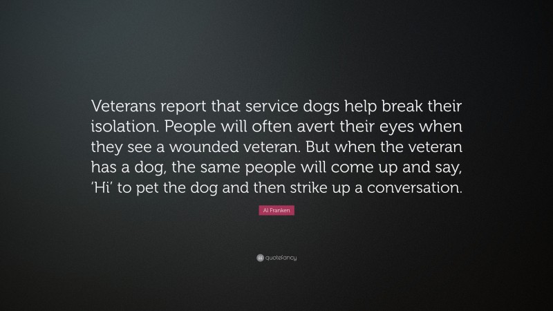 Al Franken Quote: “Veterans report that service dogs help break their isolation. People will often avert their eyes when they see a wounded veteran. But when the veteran has a dog, the same people will come up and say, ‘Hi’ to pet the dog and then strike up a conversation.”