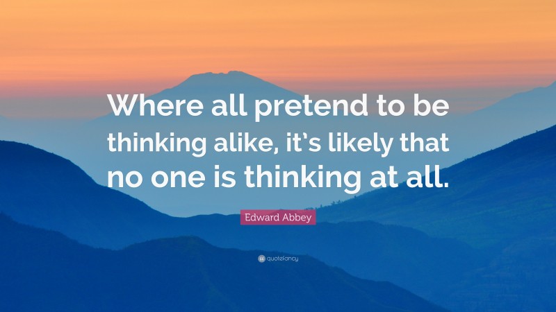 Edward Abbey Quote: “Where all pretend to be thinking alike, it’s likely that no one is thinking at all.”