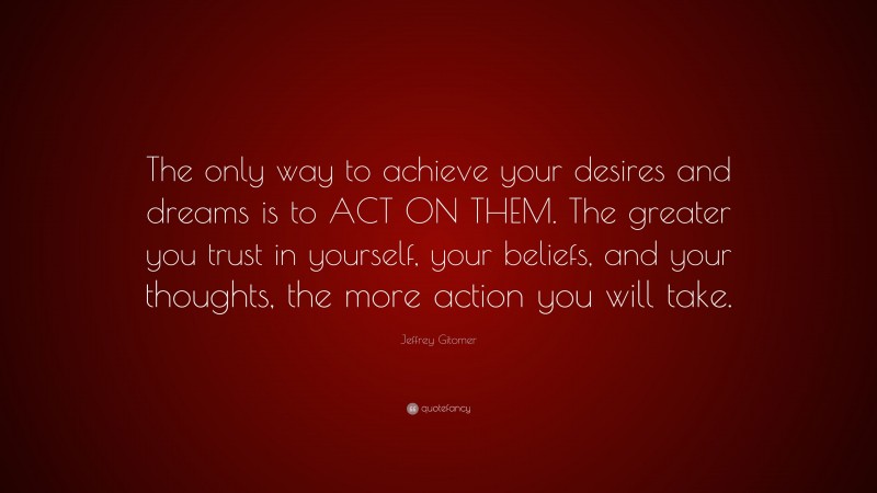Jeffrey Gitomer Quote: “The only way to achieve your desires and dreams is to ACT ON THEM. The greater you trust in yourself, your beliefs, and your thoughts, the more action you will take.”