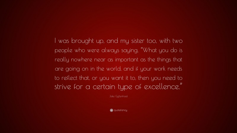 Jake Gyllenhaal Quote: “I was brought up, and my sister too, with two people who were always saying, “What you do is really nowhere near as important as the things that are going on in the world, and if your work needs to reflect that, or you want it to, then you need to strive for a certain type of excellence.””