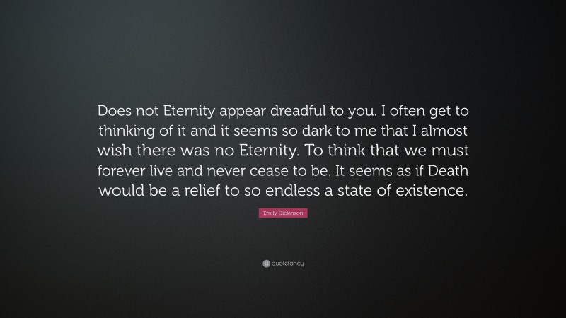 Emily Dickinson Quote: “Does not Eternity appear dreadful to you. I often get to thinking of it and it seems so dark to me that I almost wish there was no Eternity. To think that we must forever live and never cease to be. It seems as if Death would be a relief to so endless a state of existence.”