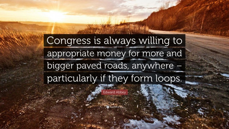 Edward Abbey Quote: “Congress is always willing to appropriate money for more and bigger paved roads, anywhere – particularly if they form loops.”