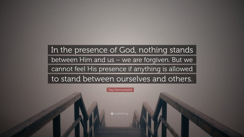 Dag Hammarskjöld Quote: “In the presence of God, nothing stands between Him and us – we are forgiven. But we cannot feel His presence if anything is allowed to stand between ourselves and others.”