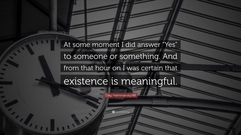 Dag Hammarskjöld Quote: “At some moment I did answer “Yes” to someone or something. And from that hour on I was certain that existence is meaningful.”