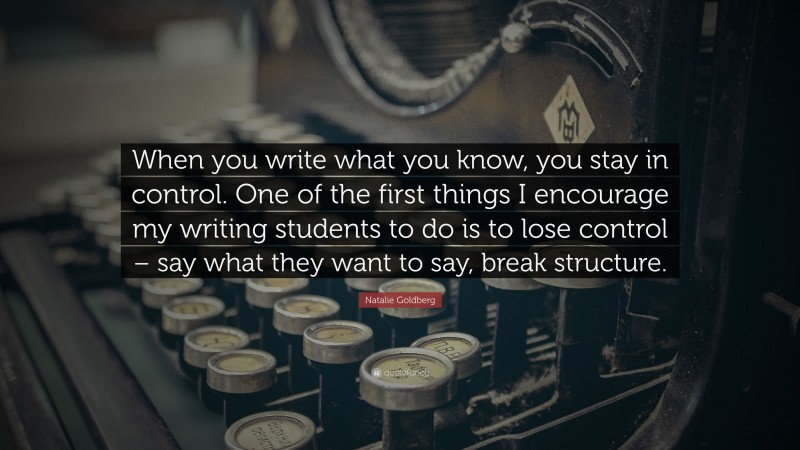 Natalie Goldberg Quote: “When you write what you know, you stay in control. One of the first things I encourage my writing students to do is to lose control – say what they want to say, break structure.”
