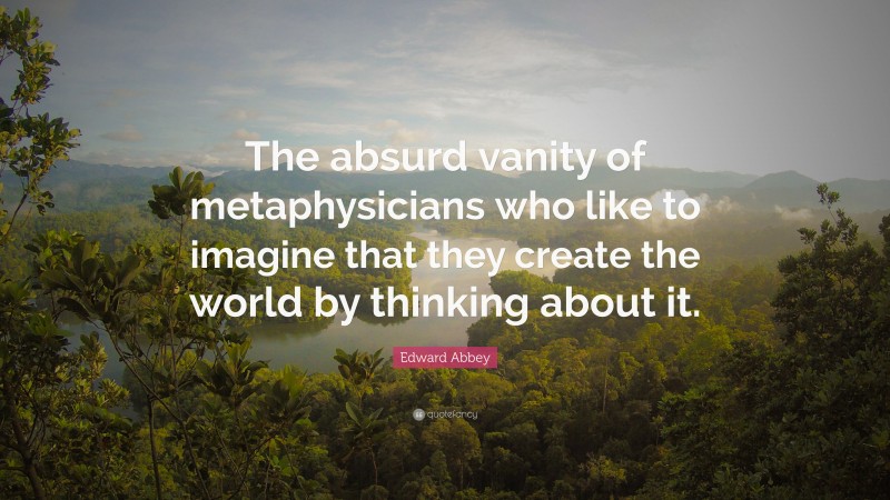 Edward Abbey Quote: “The absurd vanity of metaphysicians who like to imagine that they create the world by thinking about it.”