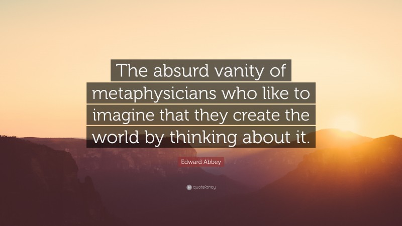 Edward Abbey Quote: “The absurd vanity of metaphysicians who like to imagine that they create the world by thinking about it.”