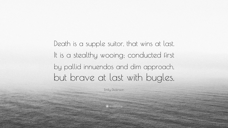 Emily Dickinson Quote: “Death is a supple suitor, that wins at last. It is a stealthy wooing; conducted first by pallid innuendos and dim approach, but brave at last with bugles.”