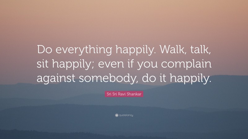 Sri Sri Ravi Shankar Quote: “Do everything happily. Walk, talk, sit happily; even if you complain against somebody, do it happily.”