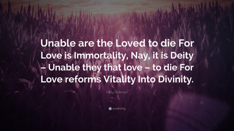 Emily Dickinson Quote: “Unable are the Loved to die For Love is Immortality, Nay, it is Deity – Unable they that love – to die For Love reforms Vitality Into Divinity.”