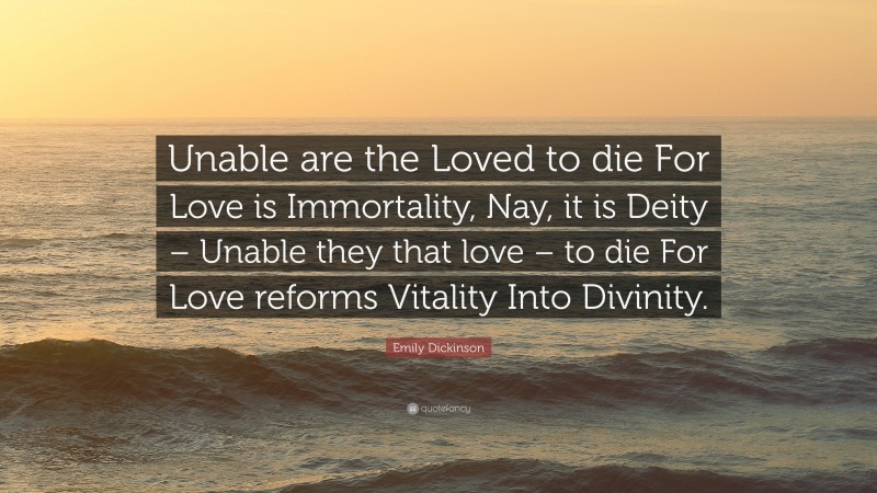 Emily Dickinson Quote: “Unable are the Loved to die For Love is Immortality, Nay, it is Deity – Unable they that love – to die For Love reforms Vitality Into Divinity.”