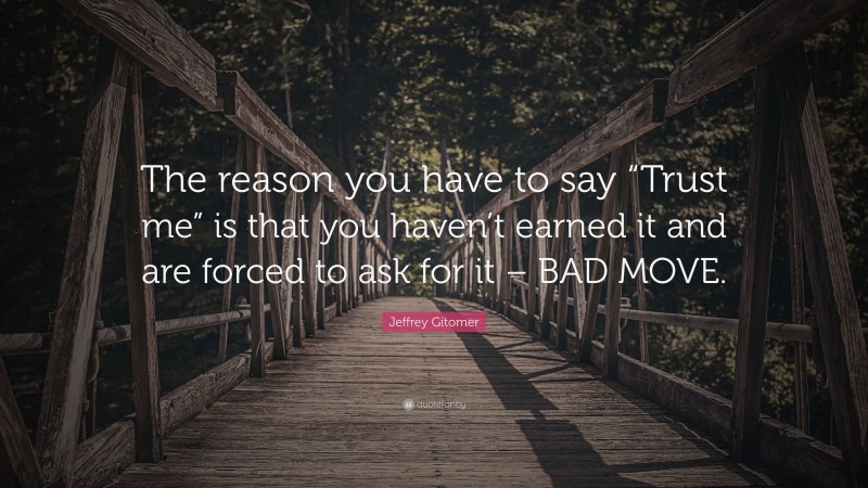 Jeffrey Gitomer Quote: “The reason you have to say “Trust me” is that you haven’t earned it and are forced to ask for it – BAD MOVE.”