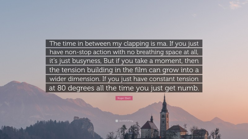 Roger Ebert Quote: “The time in between my clapping is ma. If you just have non-stop action with no breathing space at all, it’s just busyness, But if you take a moment, then the tension building in the film can grow into a wider dimension. If you just have constant tension at 80 degrees all the time you just get numb.”