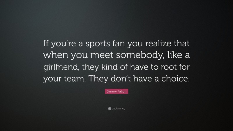 Jimmy Fallon Quote: “If you’re a sports fan you realize that when you meet somebody, like a girlfriend, they kind of have to root for your team. They don’t have a choice.”