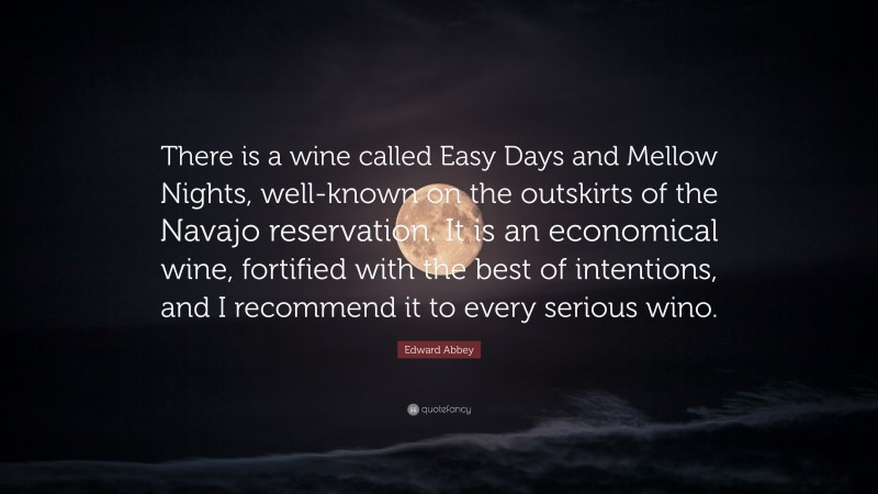Edward Abbey Quote: “There is a wine called Easy Days and Mellow Nights, well-known on the outskirts of the Navajo reservation. It is an economical wine, fortified with the best of intentions, and I recommend it to every serious wino.”
