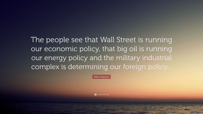 Alan Grayson Quote: “The people see that Wall Street is running our economic policy, that big oil is running our energy policy and the military industrial complex is determining our foreign policy...”