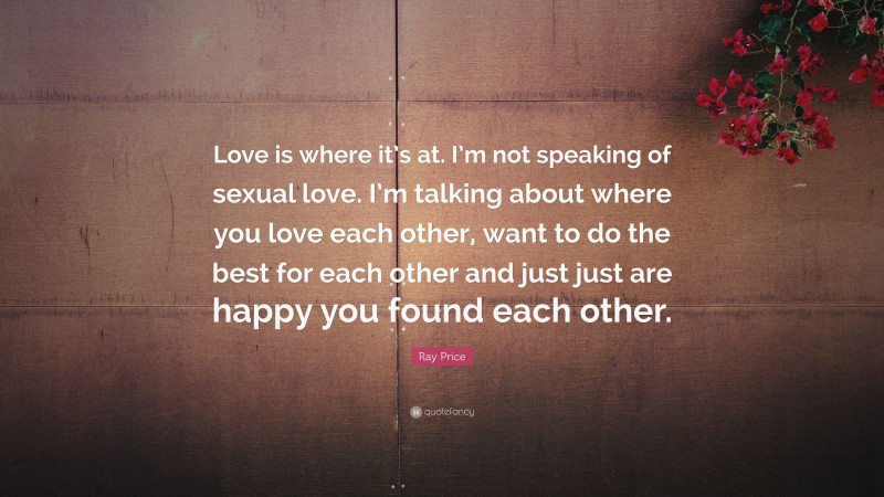 Ray Price Quote: “Love is where it’s at. I’m not speaking of sexual love. I’m talking about where you love each other, want to do the best for each other and just just are happy you found each other.”