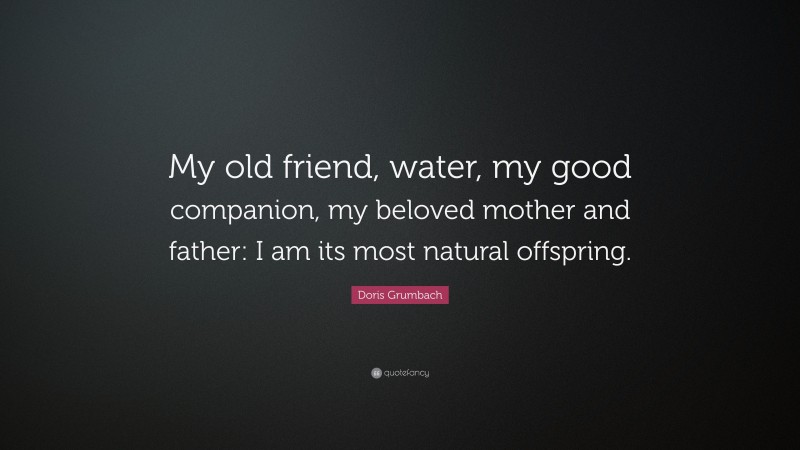 Doris Grumbach Quote: “My old friend, water, my good companion, my beloved mother and father: I am its most natural offspring.”