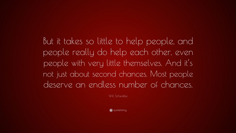 Will Schwalbe Quote: “But it takes so little to help people, and people really do help each other, even people with very little themselves. And it’s not just about second chances. Most people deserve an endless number of chances.”