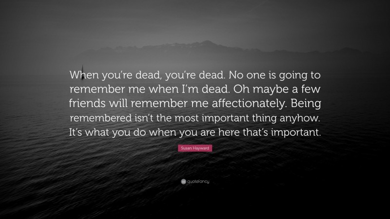 Susan Hayward Quote: “When you’re dead, you’re dead. No one is going to remember me when I’m dead. Oh maybe a few friends will remember me affectionately. Being remembered isn’t the most important thing anyhow. It’s what you do when you are here that’s important.”