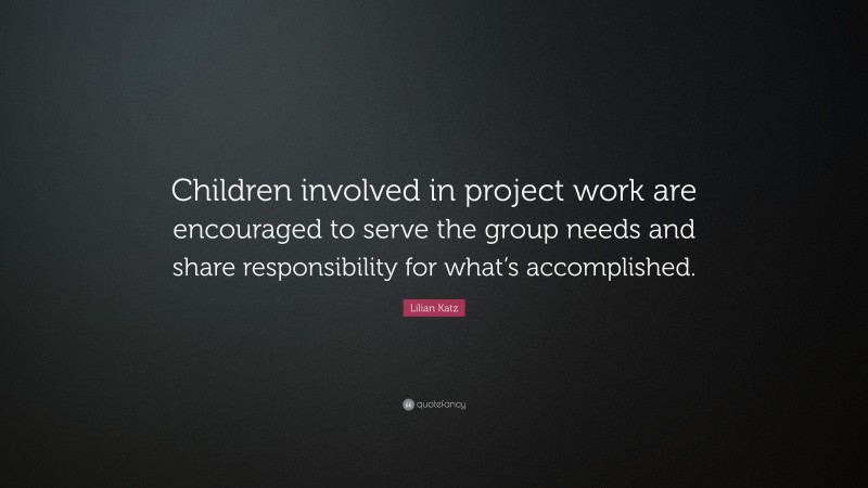Lilian Katz Quote: “Children involved in project work are encouraged to serve the group needs and share responsibility for what’s accomplished.”