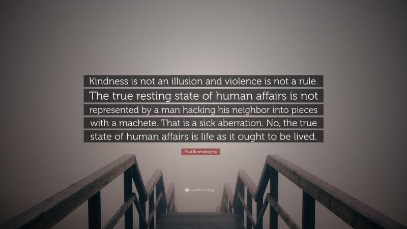 Paul Rusesabagina Quote: “Kindness is not an illusion and violence is not a rule. The true resting state of human affairs is not represented by a man hacking his neighbor into pieces with a machete. That is a sick aberration. No, the true state of human affairs is life as it ought to be lived.”